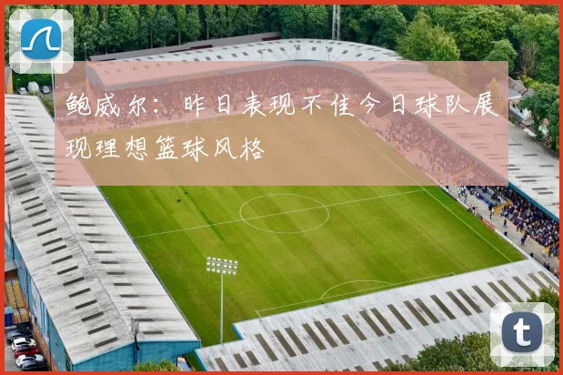 鲍威尔：昨日表现不佳今日球队展现理想篮球风格