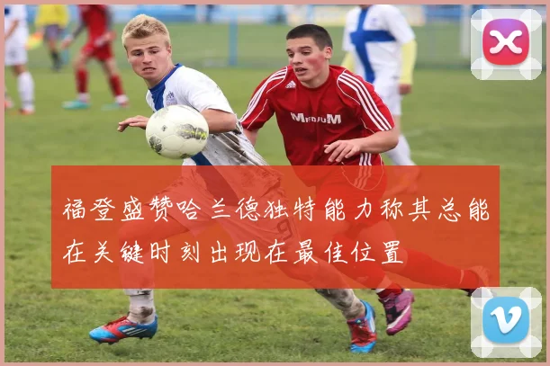 福登盛赞哈兰德独特能力称其总能在关键时刻出现在最佳位置