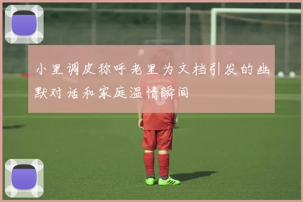 小里调皮称呼老里为文档引发的幽默对话和家庭温情瞬间