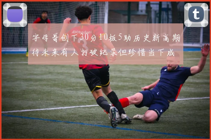 字母哥创下30分10板5助历史新高期待未来有人打破纪录但珍惜当下成就