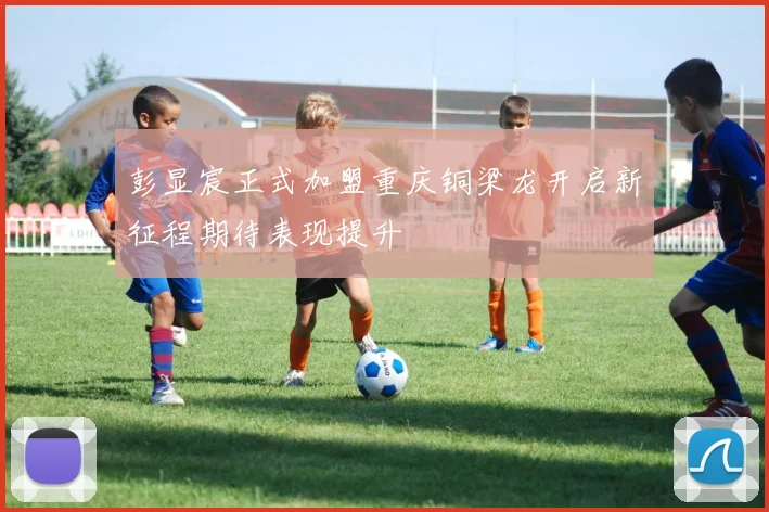 彭显宸正式加盟重庆铜梁龙开启新征程期待表现提升