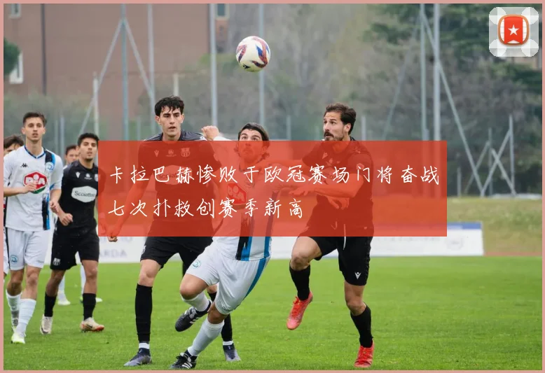 卡拉巴赫惨败于欧冠赛场门将奋战七次扑救创赛季新高