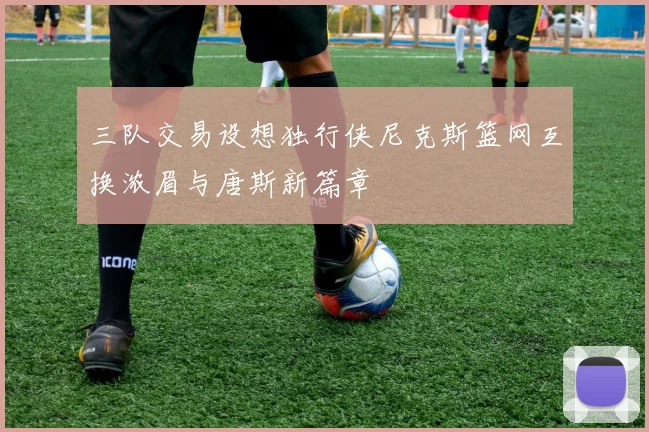 三队交易设想独行侠尼克斯篮网互换浓眉与唐斯新篇章