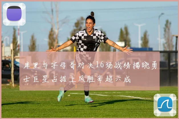 库里与字母哥对决16场战绩揭晓勇士巨星占据上风胜率超六成