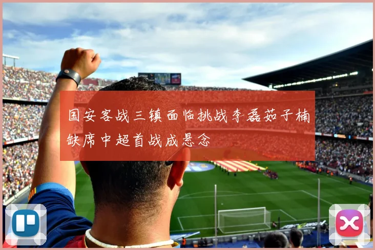 国安客战三镇面临挑战李磊茹子楠缺席中超首战成悬念