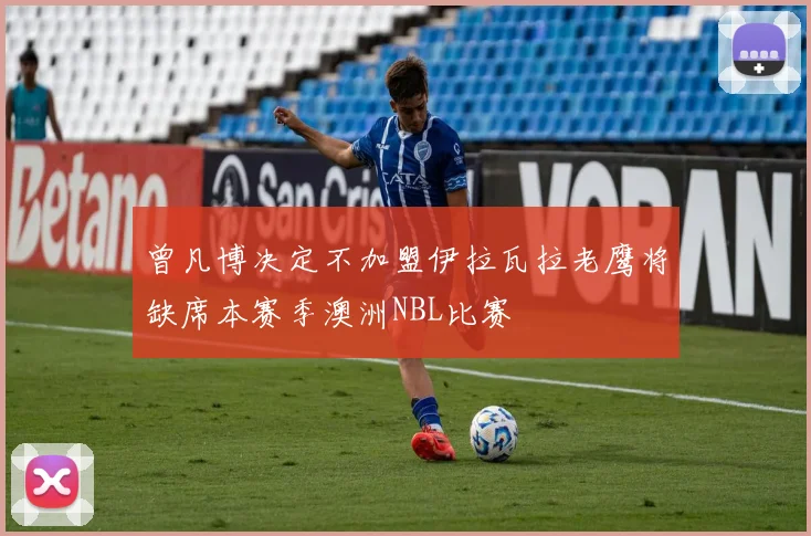 曾凡博决定不加盟伊拉瓦拉老鹰将缺席本赛季澳洲NBL比赛