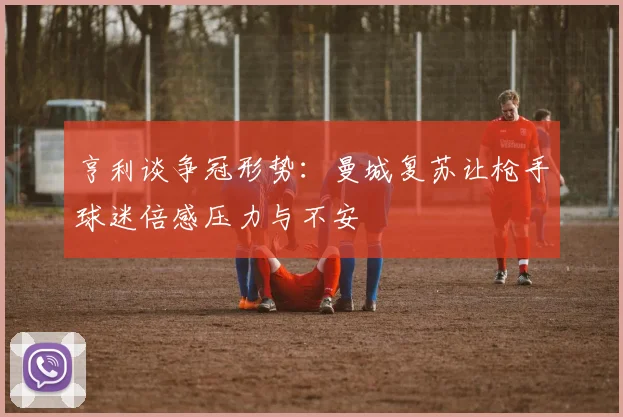 亨利谈争冠形势：曼城复苏让枪手球迷倍感压力与不安