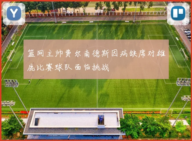 篮网主帅费尔南德斯因病缺席对雄鹿比赛球队面临挑战