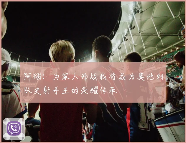 阿瑙：为家人而战我将成为奥地利队史射手王的荣耀传承