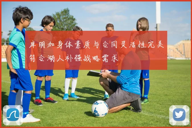 库明加身体素质与合同灵活性完美符合湖人补强战略需求