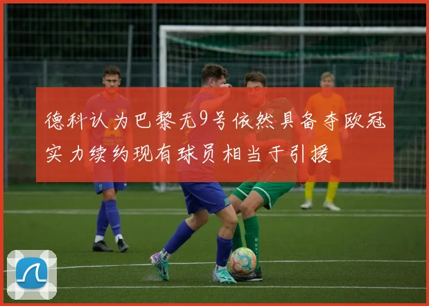 德科认为巴黎无9号依然具备夺欧冠实力续约现有球员相当于引援