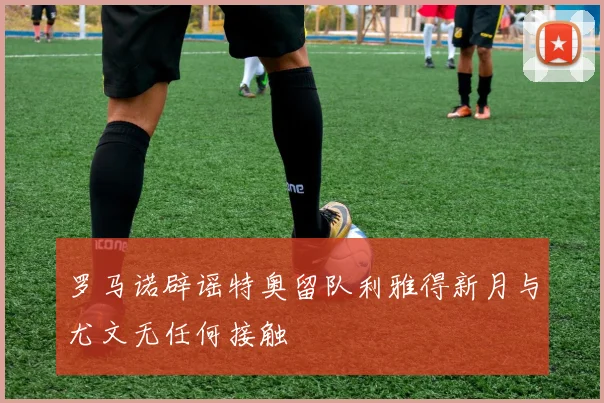 罗马诺辟谣特奥留队利雅得新月与尤文无任何接触