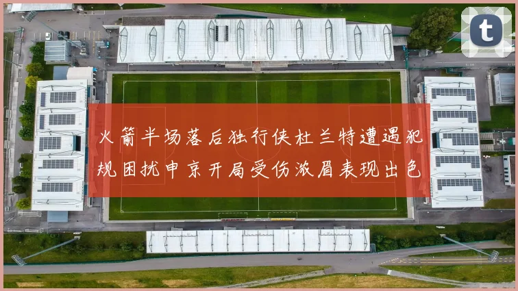 火箭半场落后独行侠杜兰特遭遇犯规困扰申京开局受伤浓眉表现出色