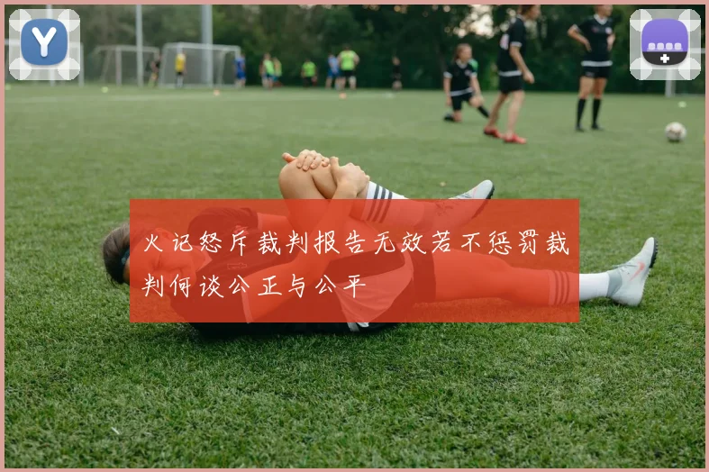 火记怒斥裁判报告无效若不惩罚裁判何谈公正与公平