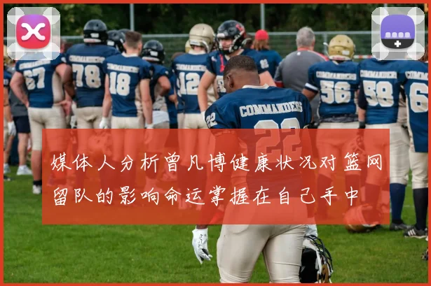 媒体人分析曾凡博健康状况对篮网留队的影响命运掌握在自己手中