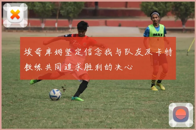埃奇库姆坚定信念我与队友及卡特教练共同追求胜利的决心