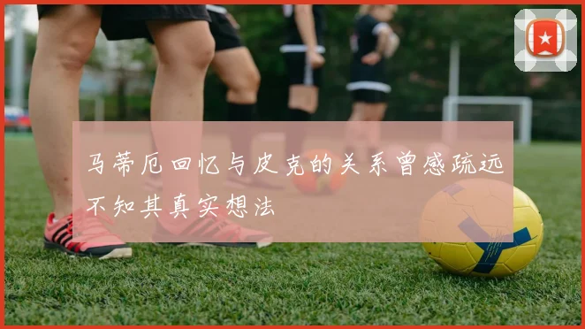 马蒂厄回忆与皮克的关系曾感疏远不知其真实想法