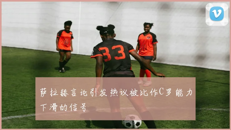 萨拉赫言论引发热议被比作C罗能力下滑的信号
