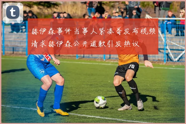赫伊森事件当事人紧凑哥发布视频请求赫伊森公开道歉引发热议