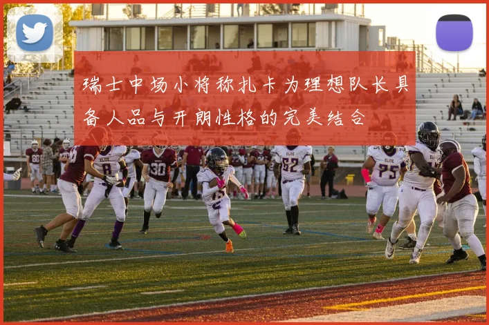 瑞士中场小将称扎卡为理想队长具备人品与开朗性格的完美结合