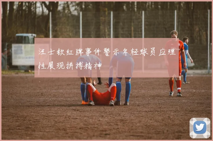 汪士钦红牌事件警示年轻球员应理性展现拼搏精神