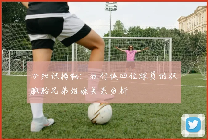 冷知识揭秘：独行侠四位球员的双胞胎兄弟姐妹关系分析