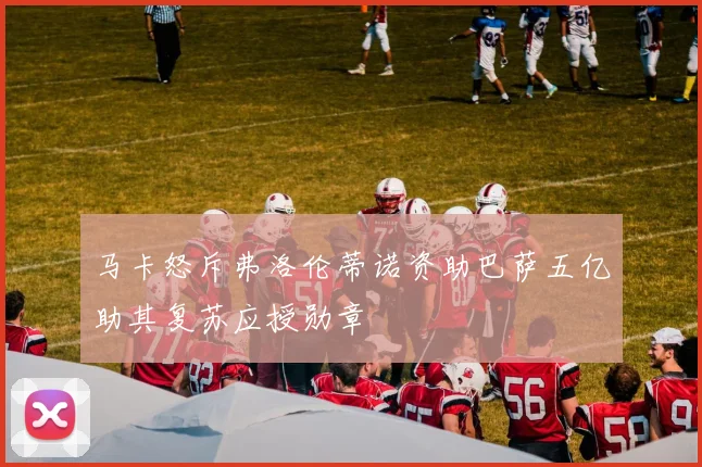 马卡怒斥弗洛伦蒂诺资助巴萨五亿助其复苏应授勋章