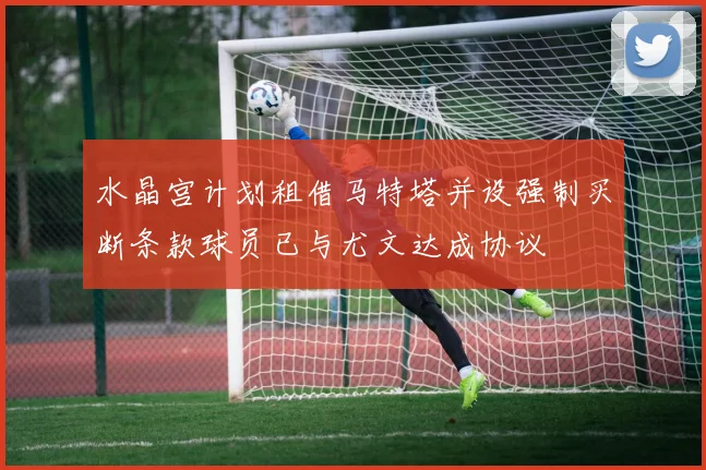 水晶宫计划租借马特塔并设强制买断条款球员已与尤文达成协议