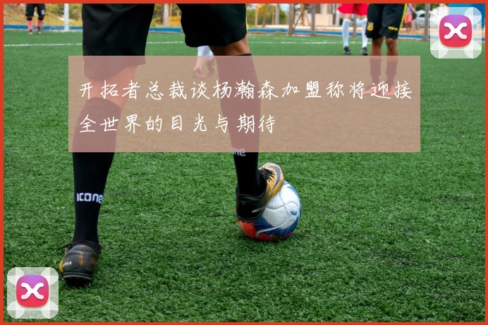 开拓者总裁谈杨瀚森加盟称将迎接全世界的目光与期待