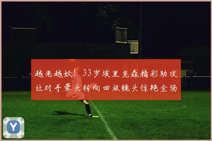 越老越妖！33岁埃里克森精彩助攻让对手晕头转向回放镜头惊艳全场