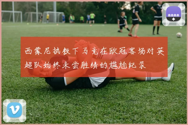 西蒙尼执教下马竞在欧冠客场对英超队始终未尝胜绩的尴尬纪录