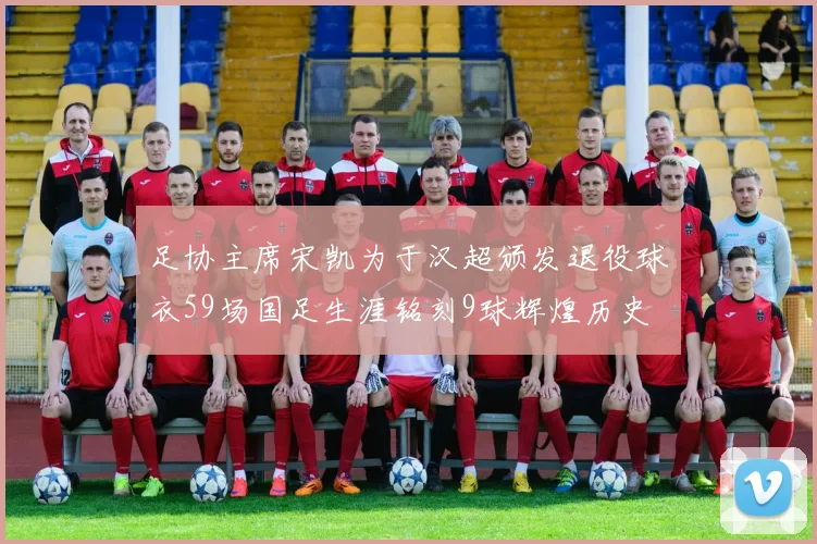 足协主席宋凯为于汉超颁发退役球衣59场国足生涯铭刻9球辉煌历史
