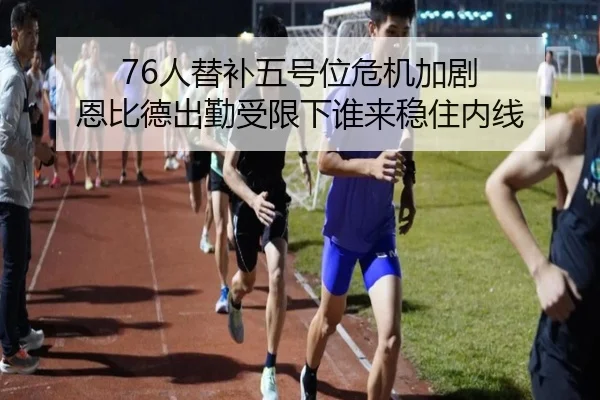 76人替补五号位危机加剧 恩比德出勤受限下谁来稳住内线 - bandao